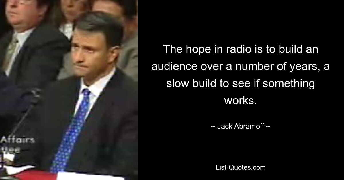 The hope in radio is to build an audience over a number of years, a slow build to see if something works. — © Jack Abramoff