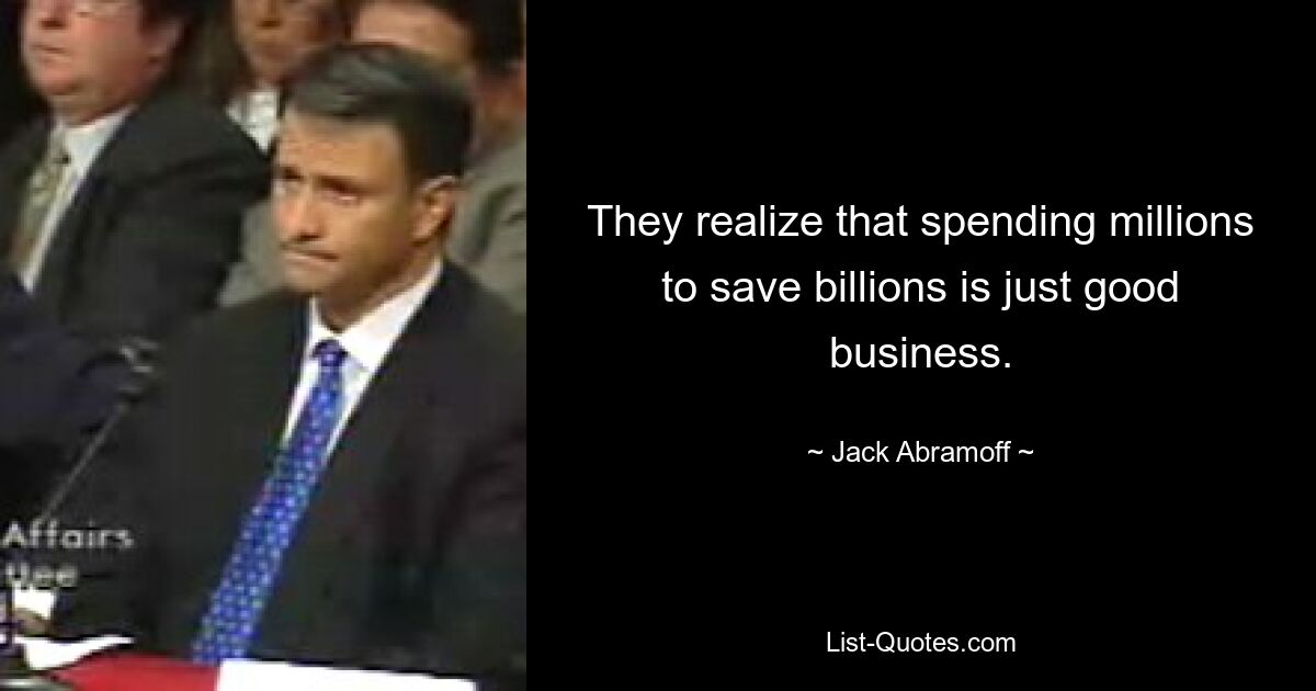 They realize that spending millions to save billions is just good business. — © Jack Abramoff