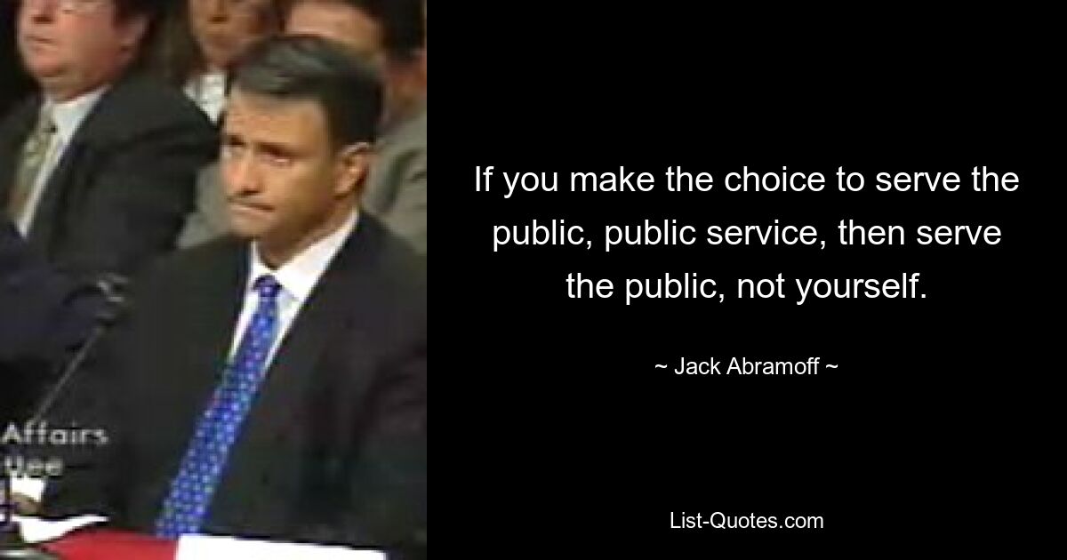 If you make the choice to serve the public, public service, then serve the public, not yourself. — © Jack Abramoff