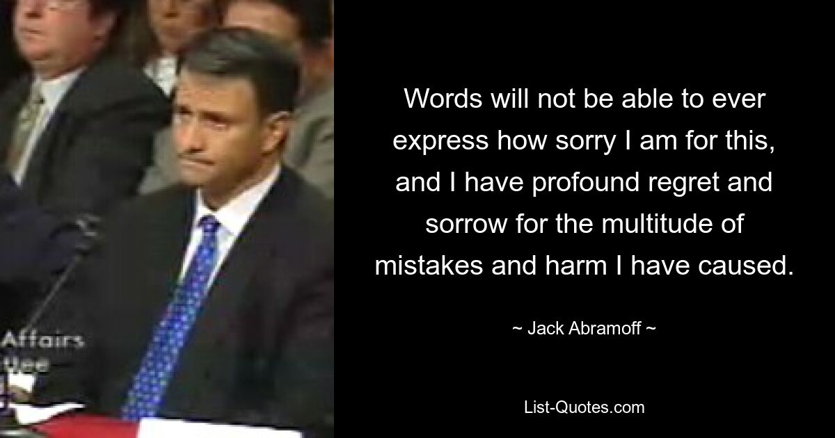 Words will not be able to ever express how sorry I am for this, and I have profound regret and sorrow for the multitude of mistakes and harm I have caused. — © Jack Abramoff