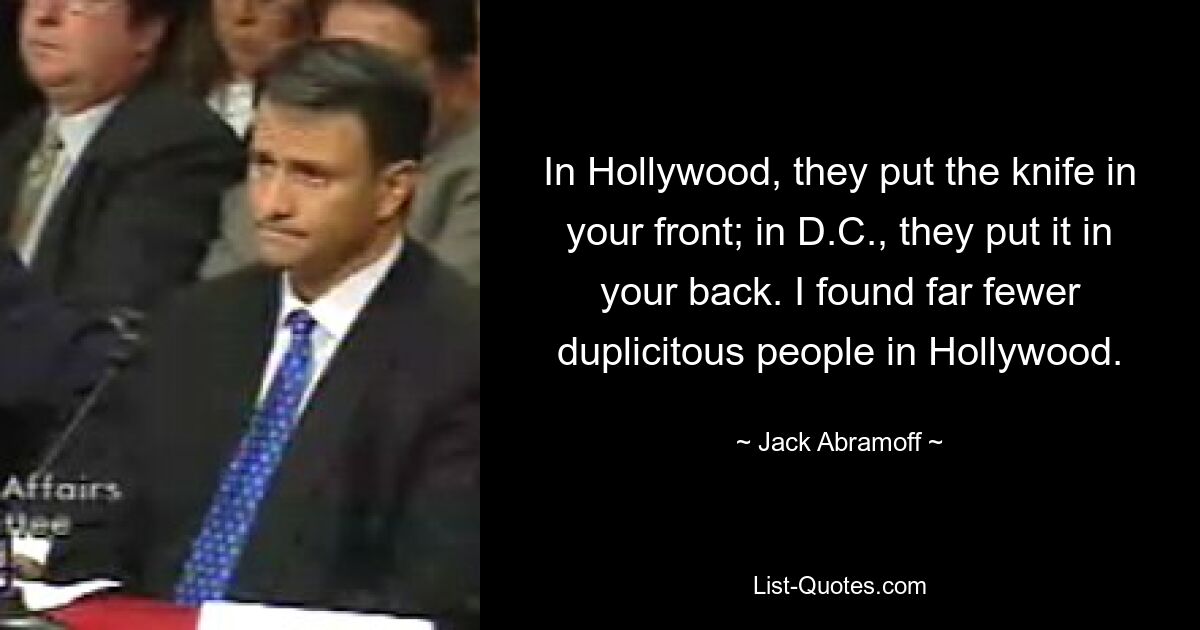 In Hollywood, they put the knife in your front; in D.C., they put it in your back. I found far fewer duplicitous people in Hollywood. — © Jack Abramoff