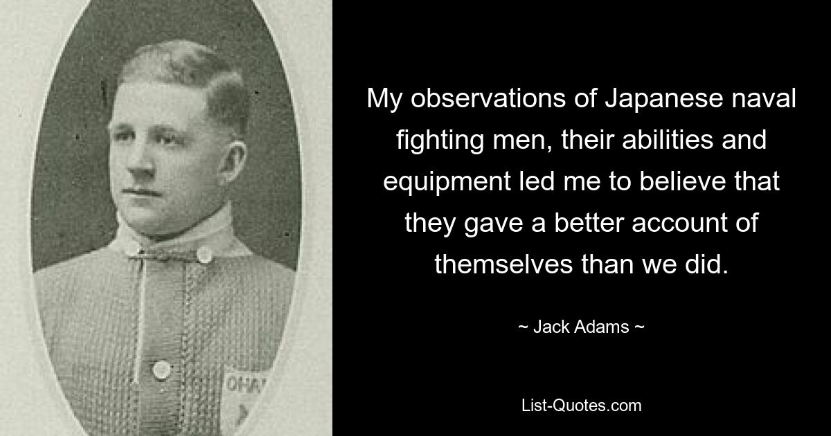 My observations of Japanese naval fighting men, their abilities and equipment led me to believe that they gave a better account of themselves than we did. — © Jack Adams