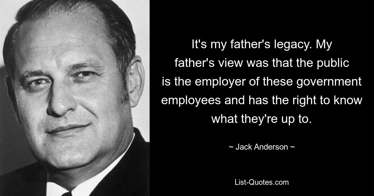 It's my father's legacy. My father's view was that the public is the employer of these government employees and has the right to know what they're up to. — © Jack Anderson