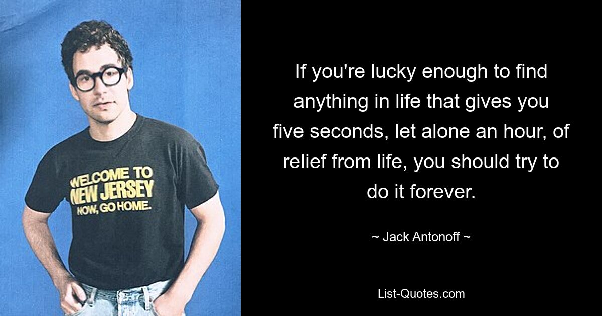 If you're lucky enough to find anything in life that gives you five seconds, let alone an hour, of relief from life, you should try to do it forever. — © Jack Antonoff