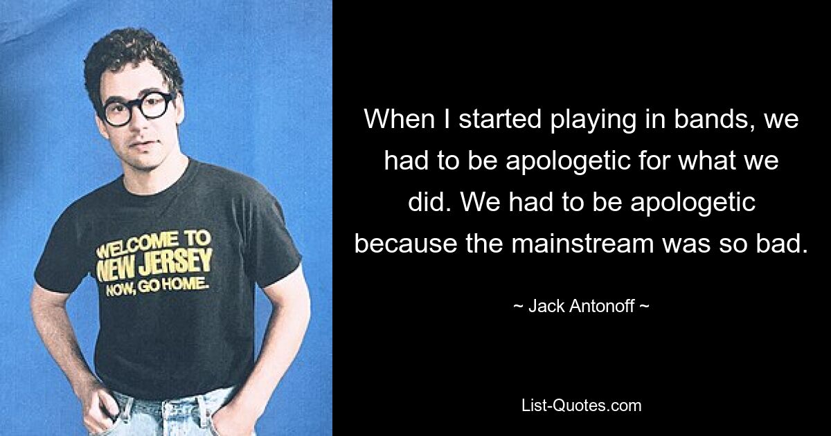 When I started playing in bands, we had to be apologetic for what we did. We had to be apologetic because the mainstream was so bad. — © Jack Antonoff