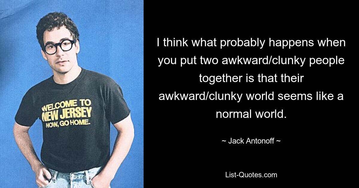 I think what probably happens when you put two awkward/clunky people together is that their awkward/clunky world seems like a normal world. — © Jack Antonoff