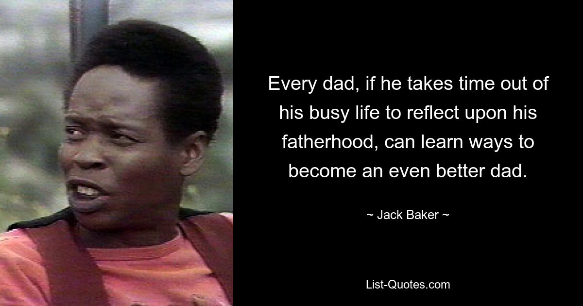 Every dad, if he takes time out of his busy life to reflect upon his fatherhood, can learn ways to become an even better dad. — © Jack Baker