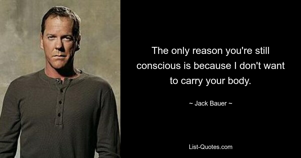 The only reason you're still conscious is because I don't want to carry your body. — © Jack Bauer