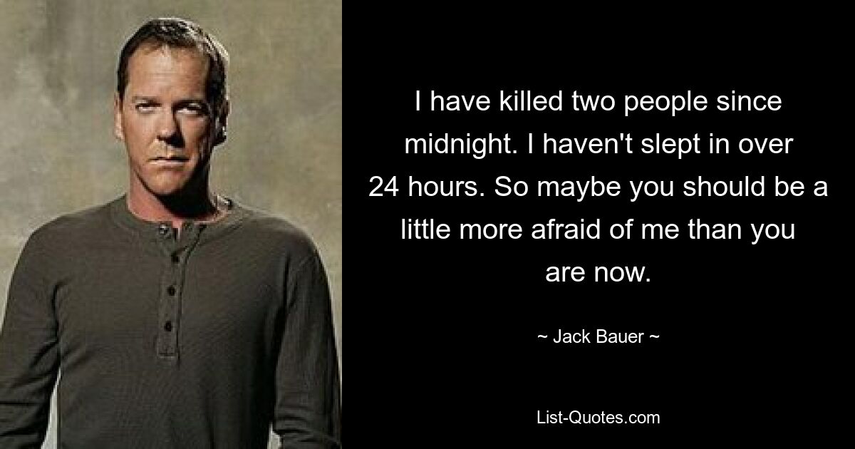 I have killed two people since midnight. I haven't slept in over 24 hours. So maybe you should be a little more afraid of me than you are now. — © Jack Bauer