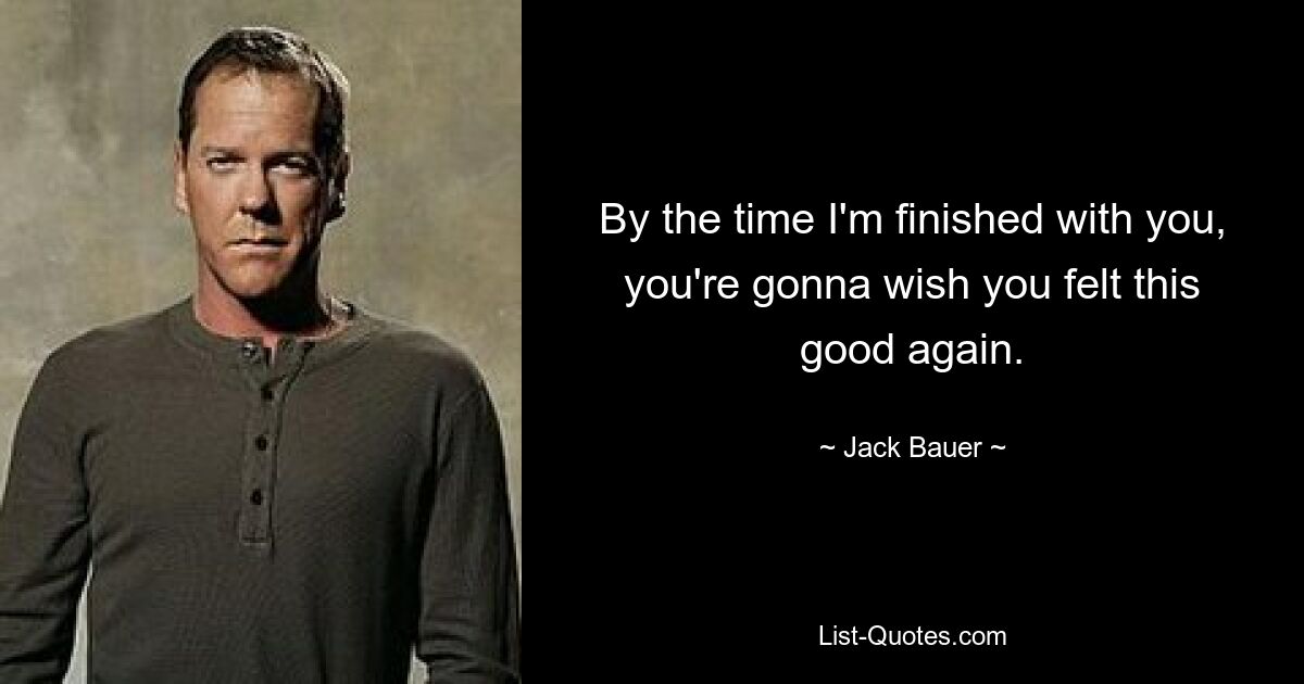 By the time I'm finished with you, you're gonna wish you felt this good again. — © Jack Bauer