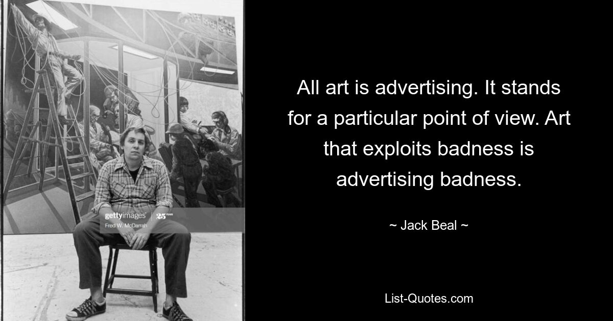 All art is advertising. It stands for a particular point of view. Art that exploits badness is advertising badness. — © Jack Beal