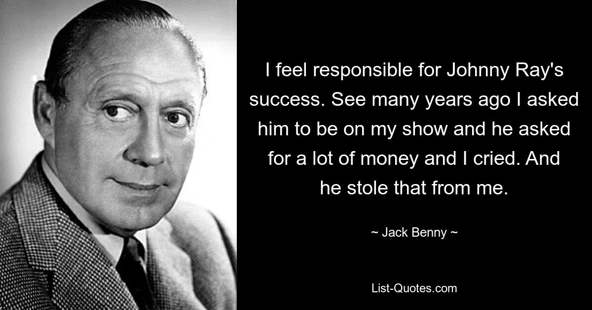 I feel responsible for Johnny Ray's success. See many years ago I asked him to be on my show and he asked for a lot of money and I cried. And he stole that from me. — © Jack Benny