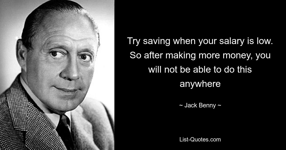 Try saving when your salary is low. So after making more money, you will not be able to do this anywhere — © Jack Benny