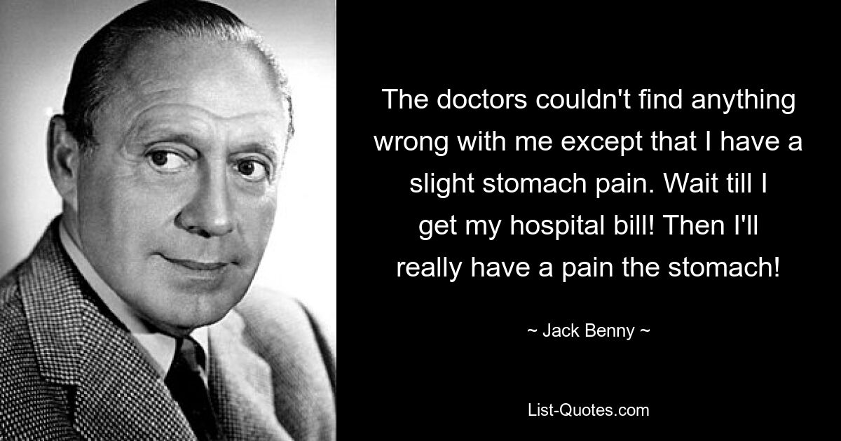 The doctors couldn't find anything wrong with me except that I have a slight stomach pain. Wait till I get my hospital bill! Then I'll really have a pain the stomach! — © Jack Benny