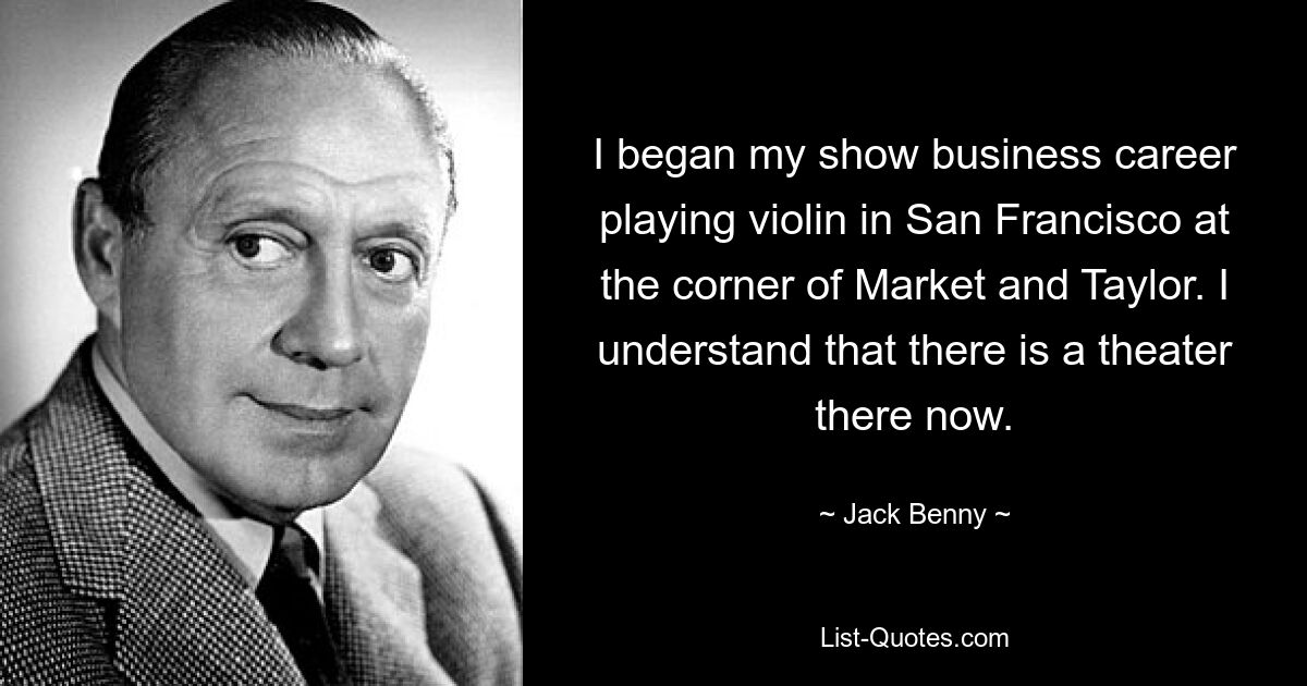 I began my show business career playing violin in San Francisco at the corner of Market and Taylor. I understand that there is a theater there now. — © Jack Benny