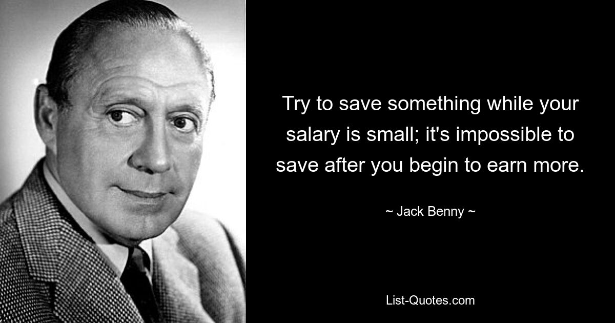 Try to save something while your salary is small; it's impossible to save after you begin to earn more. — © Jack Benny