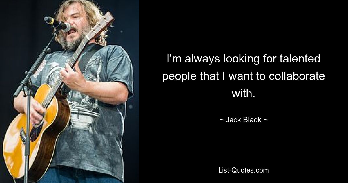 I'm always looking for talented people that I want to collaborate with. — © Jack Black