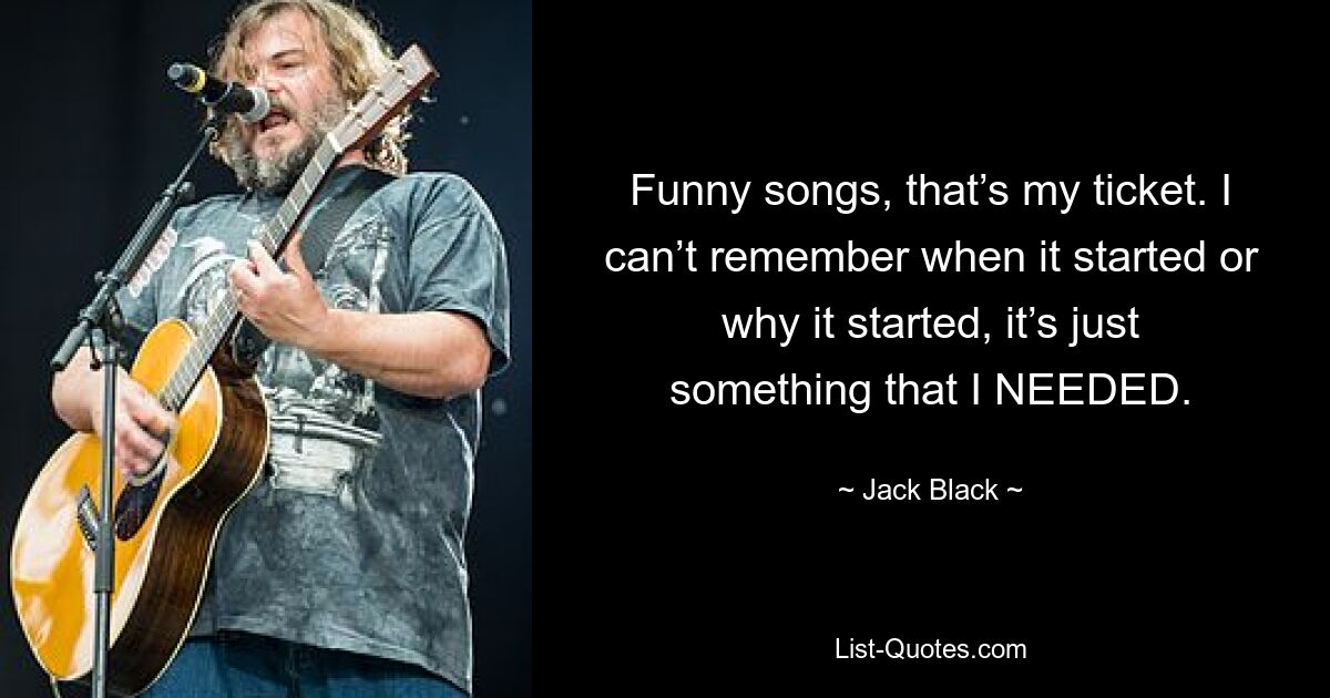 Funny songs, that’s my ticket. I can’t remember when it started or why it started, it’s just something that I NEEDED. — © Jack Black