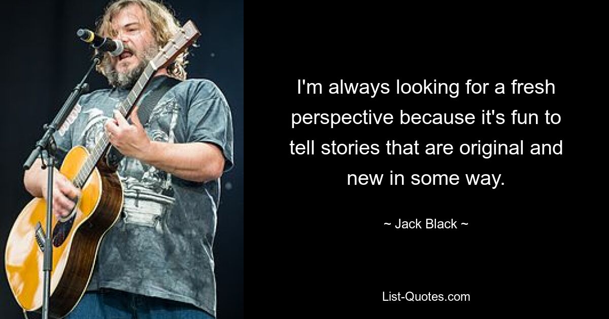 I'm always looking for a fresh perspective because it's fun to tell stories that are original and new in some way. — © Jack Black