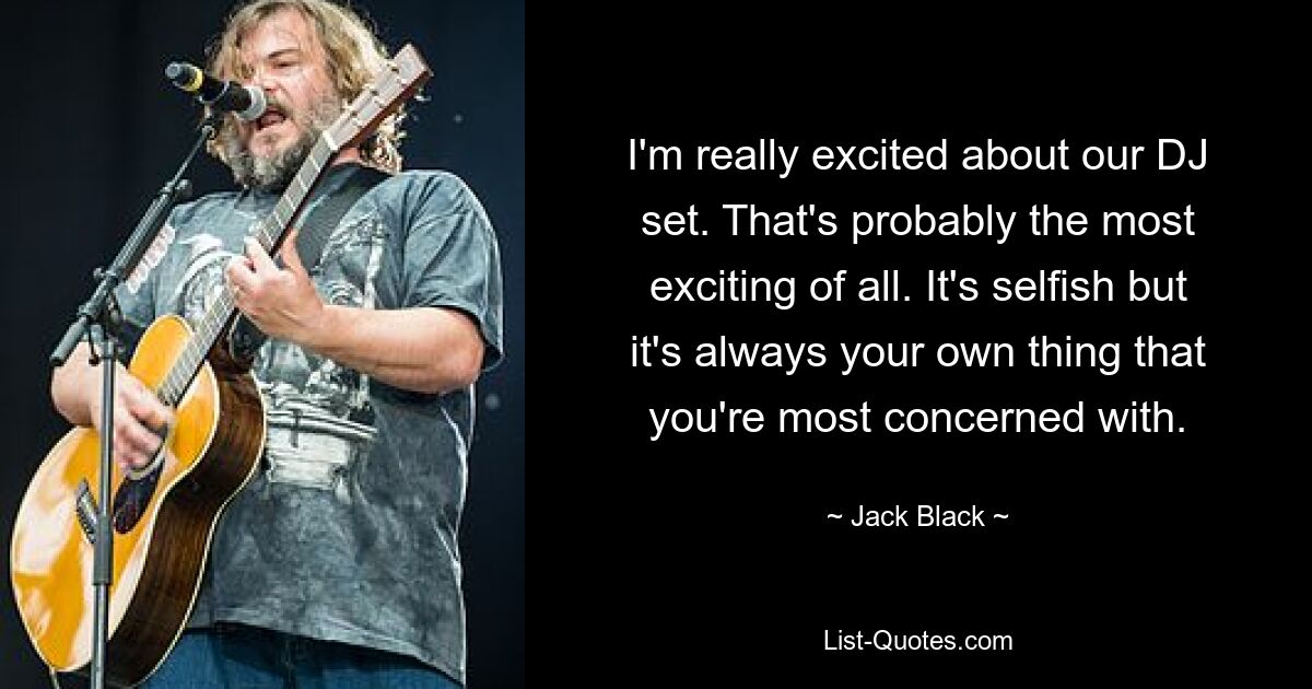 I'm really excited about our DJ set. That's probably the most exciting of all. It's selfish but it's always your own thing that you're most concerned with. — © Jack Black