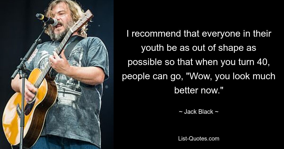 I recommend that everyone in their youth be as out of shape as possible so that when you turn 40, people can go, "Wow, you look much better now." — © Jack Black