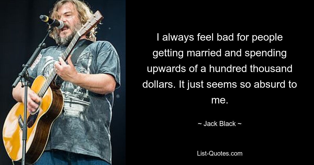 I always feel bad for people getting married and spending upwards of a hundred thousand dollars. It just seems so absurd to me. — © Jack Black