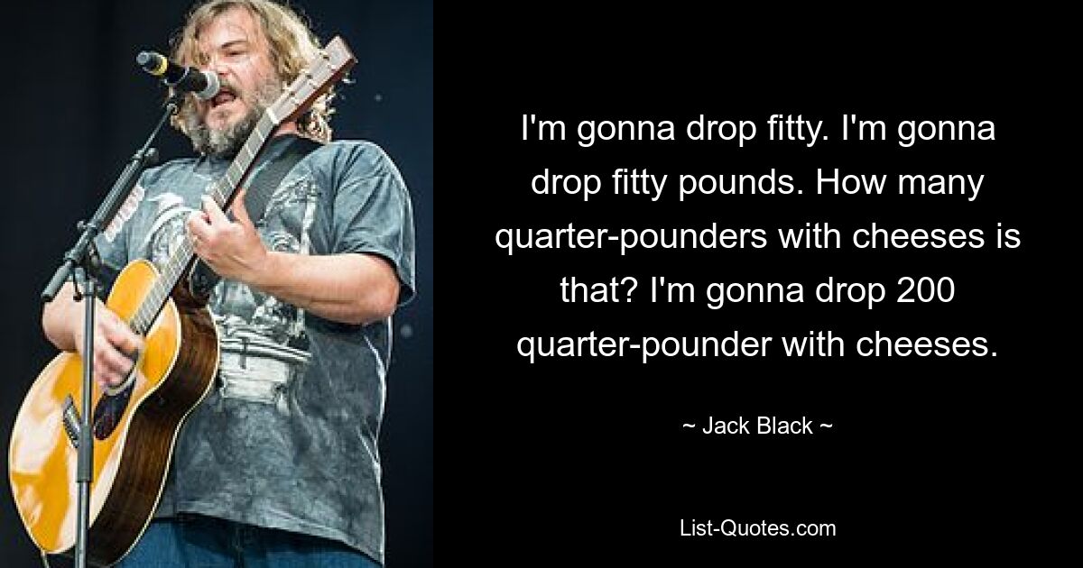 I'm gonna drop fitty. I'm gonna drop fitty pounds. How many quarter-pounders with cheeses is that? I'm gonna drop 200 quarter-pounder with cheeses. — © Jack Black