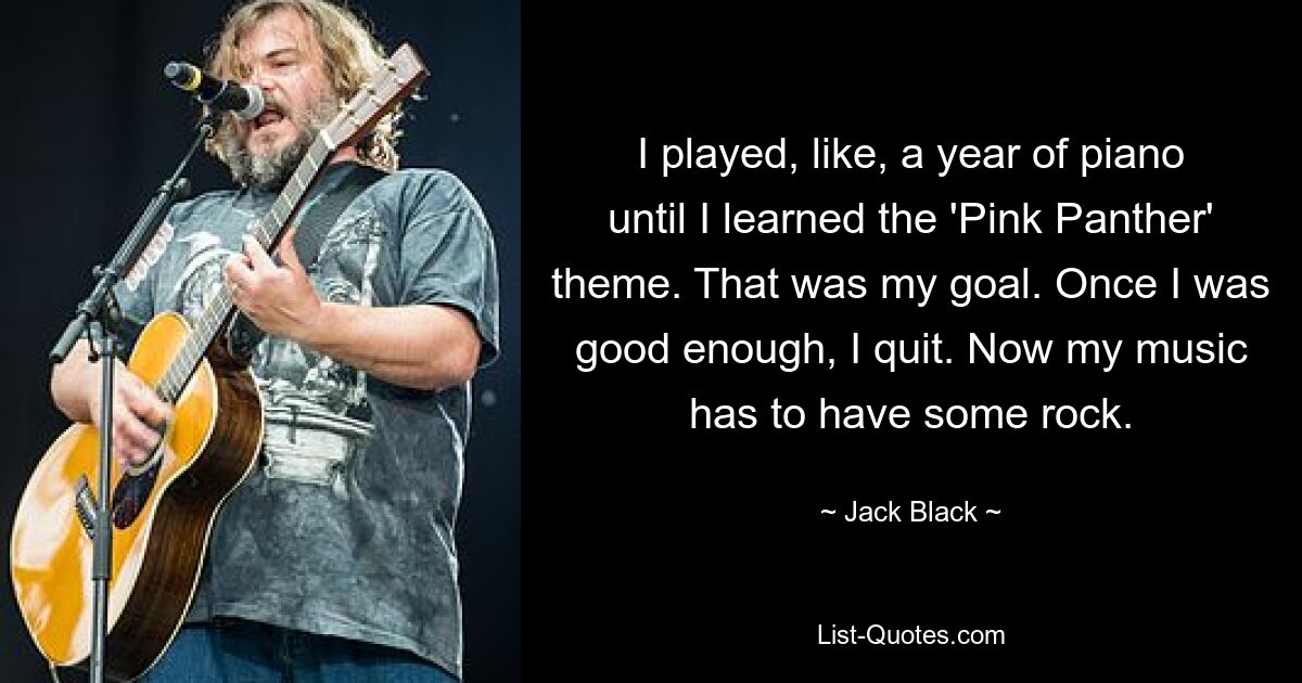 I played, like, a year of piano until I learned the 'Pink Panther' theme. That was my goal. Once I was good enough, I quit. Now my music has to have some rock. — © Jack Black