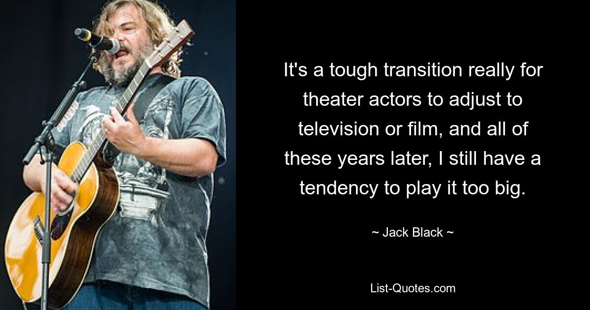 It's a tough transition really for theater actors to adjust to television or film, and all of these years later, I still have a tendency to play it too big. — © Jack Black