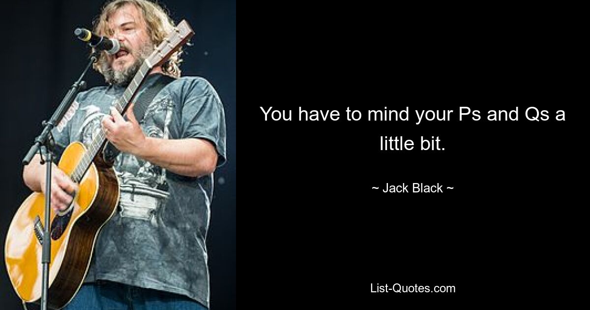 You have to mind your Ps and Qs a little bit. — © Jack Black