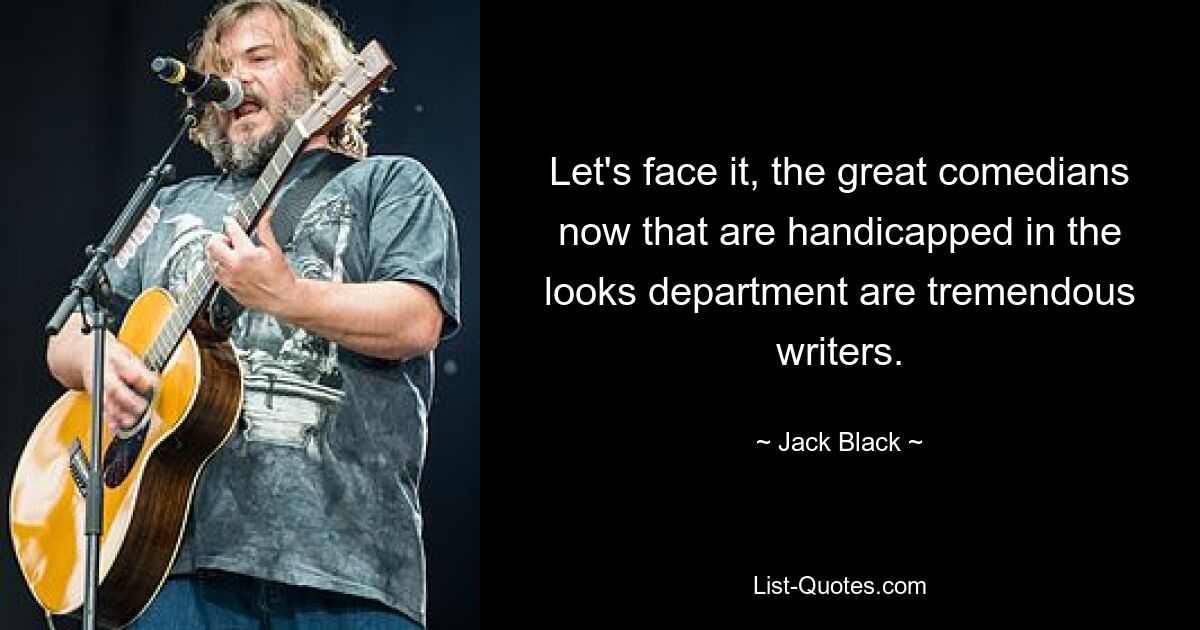 Let's face it, the great comedians now that are handicapped in the looks department are tremendous writers. — © Jack Black