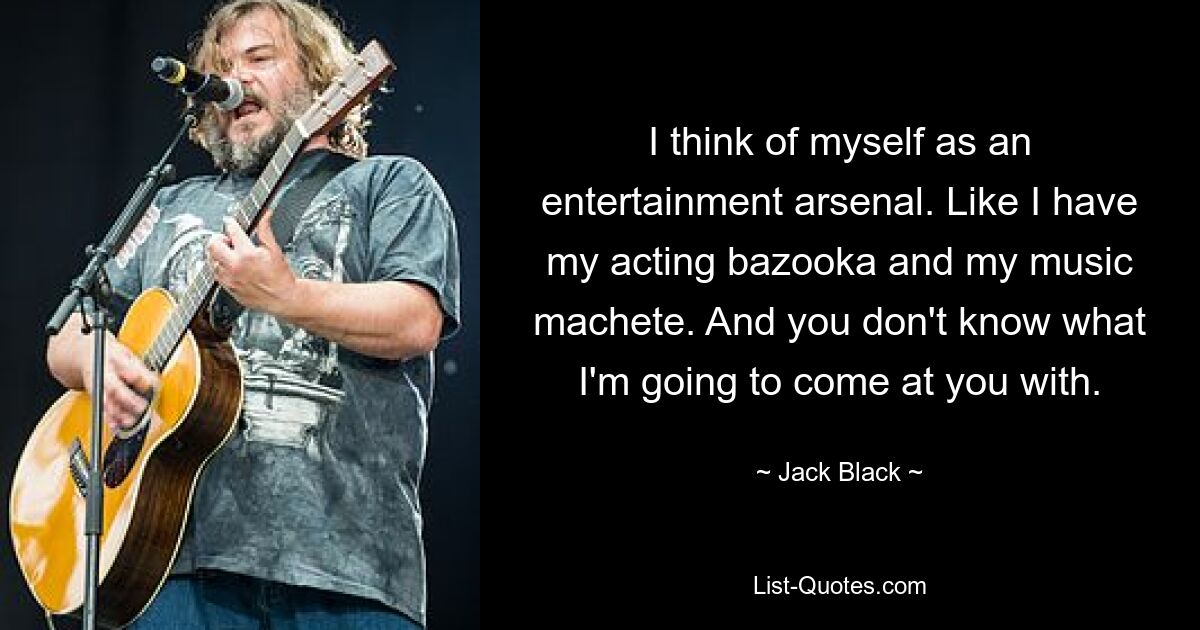 I think of myself as an entertainment arsenal. Like I have my acting bazooka and my music machete. And you don't know what I'm going to come at you with. — © Jack Black