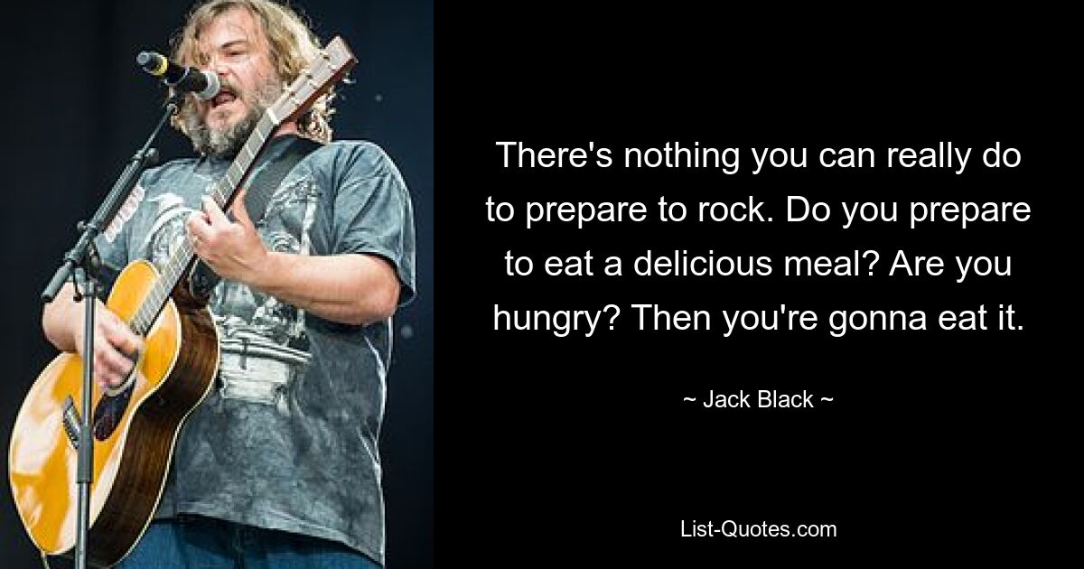 There's nothing you can really do to prepare to rock. Do you prepare to eat a delicious meal? Are you hungry? Then you're gonna eat it. — © Jack Black