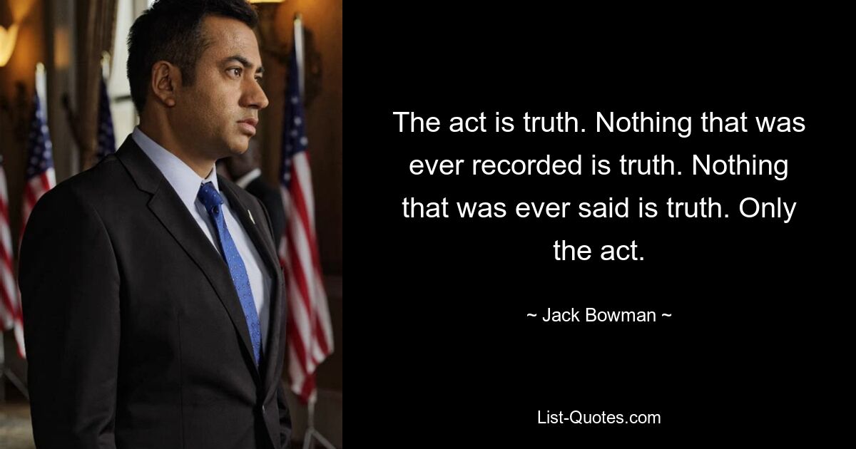 The act is truth. Nothing that was ever recorded is truth. Nothing that was ever said is truth. Only the act. — © Jack Bowman