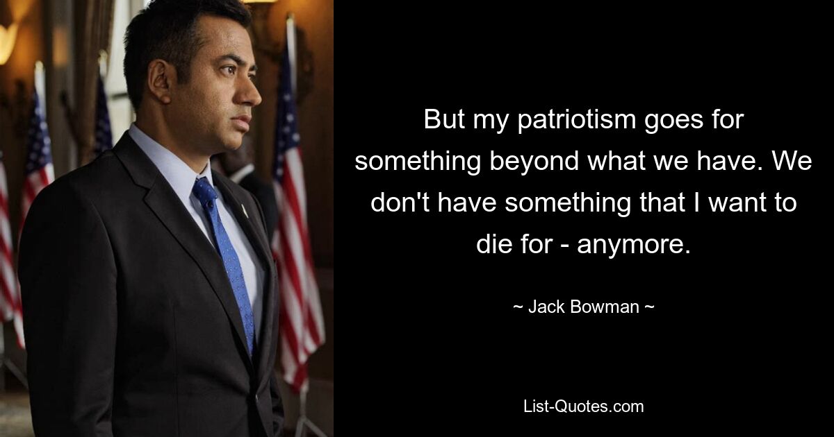 But my patriotism goes for something beyond what we have. We don't have something that I want to die for - anymore. — © Jack Bowman