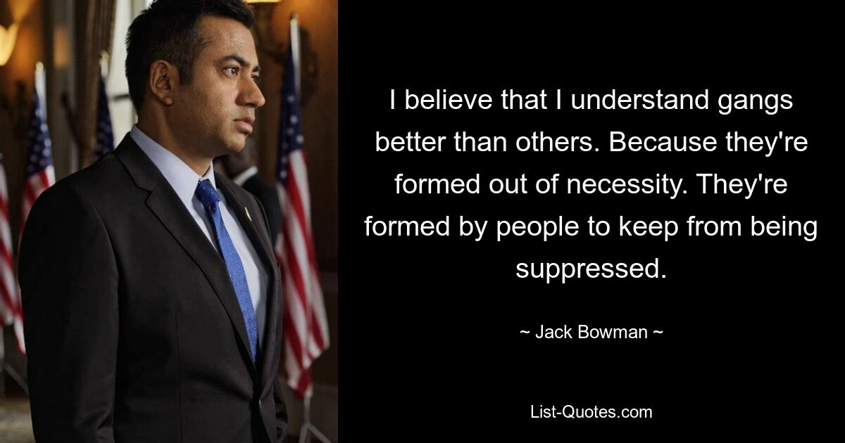 I believe that I understand gangs better than others. Because they're formed out of necessity. They're formed by people to keep from being suppressed. — © Jack Bowman