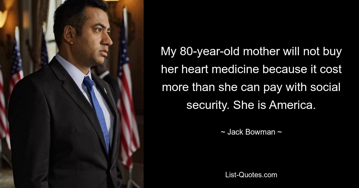 My 80-year-old mother will not buy her heart medicine because it cost more than she can pay with social security. She is America. — © Jack Bowman