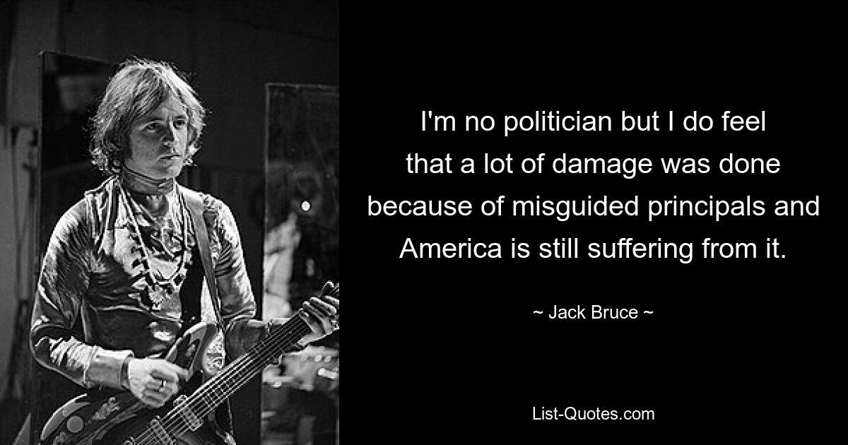 I'm no politician but I do feel that a lot of damage was done because of misguided principals and America is still suffering from it. — © Jack Bruce