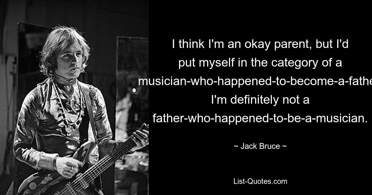 I think I'm an okay parent, but I'd put myself in the category of a musician-who-happened-to-become-a-father. I'm definitely not a father-who-happened-to-be-a-musician. — © Jack Bruce