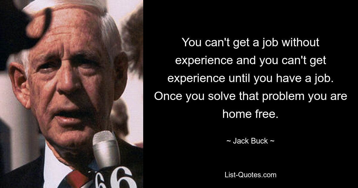 You can't get a job without experience and you can't get experience until you have a job. Once you solve that problem you are home free. — © Jack Buck