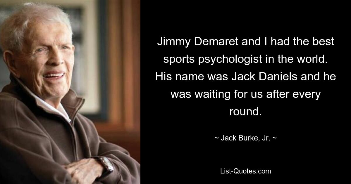 Jimmy Demaret and I had the best sports psychologist in the world. His name was Jack Daniels and he was waiting for us after every round. — © Jack Burke, Jr.