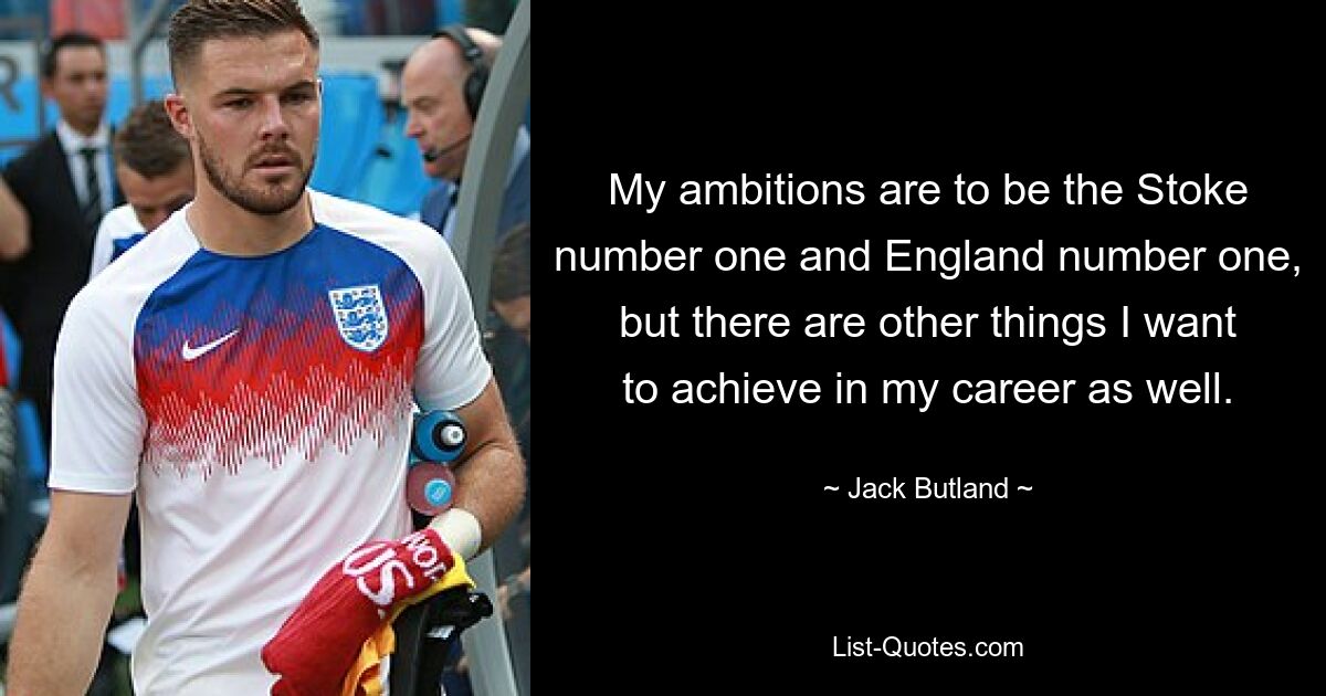 My ambitions are to be the Stoke number one and England number one, but there are other things I want to achieve in my career as well. — © Jack Butland