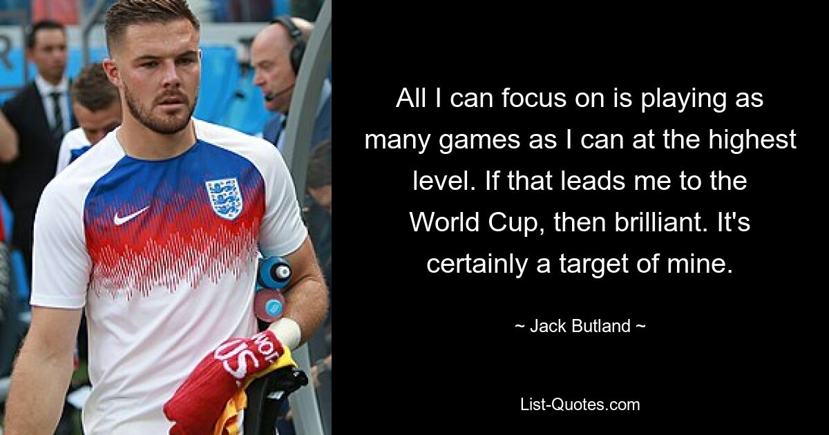 All I can focus on is playing as many games as I can at the highest level. If that leads me to the World Cup, then brilliant. It's certainly a target of mine. — © Jack Butland