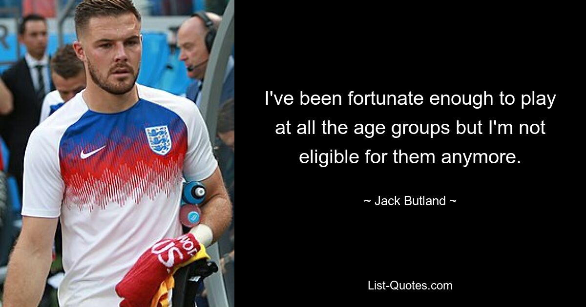 I've been fortunate enough to play at all the age groups but I'm not eligible for them anymore. — © Jack Butland