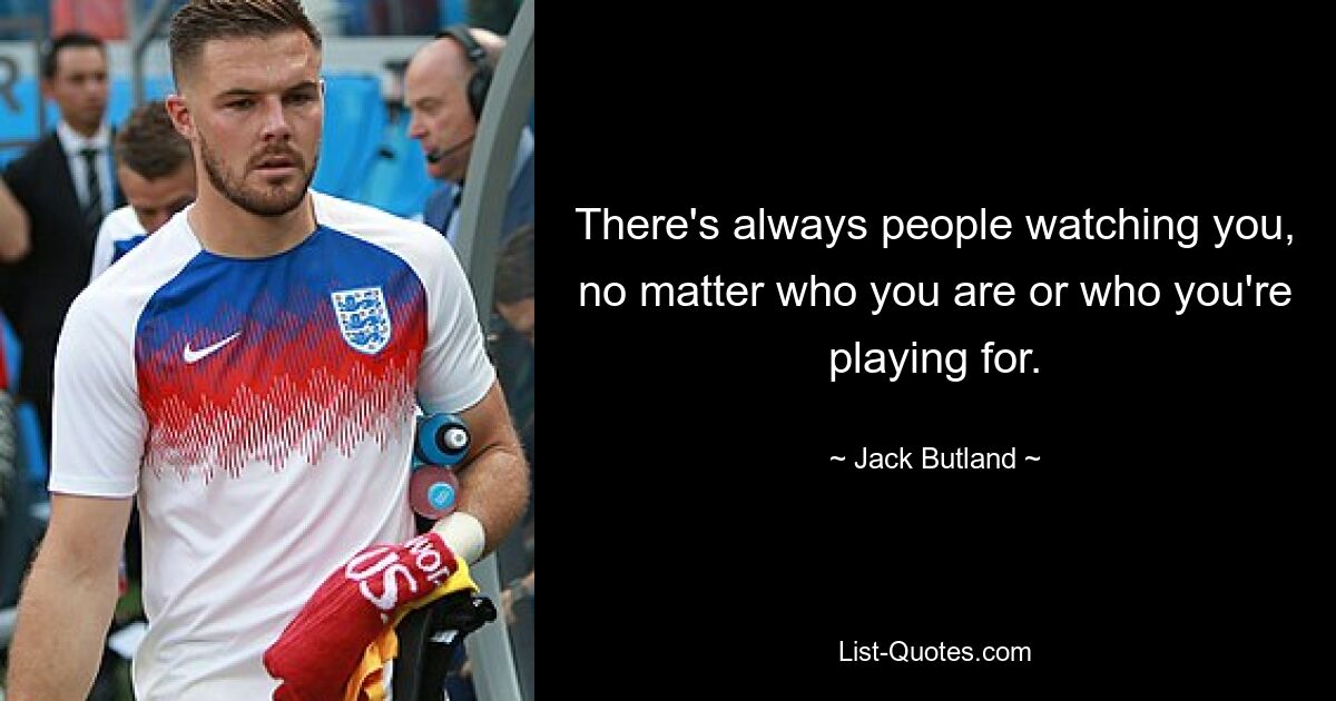 There's always people watching you, no matter who you are or who you're playing for. — © Jack Butland