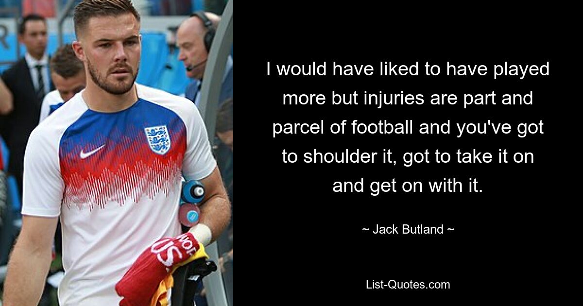 I would have liked to have played more but injuries are part and parcel of football and you've got to shoulder it, got to take it on and get on with it. — © Jack Butland