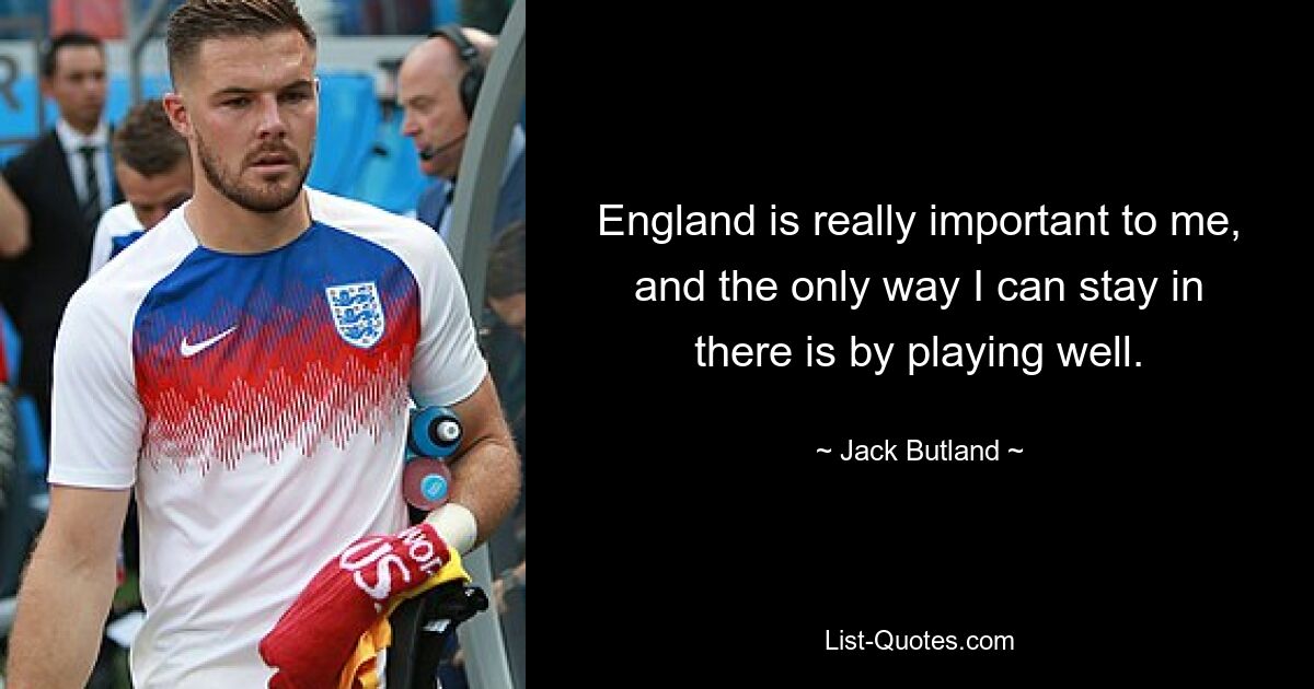 England is really important to me, and the only way I can stay in there is by playing well. — © Jack Butland