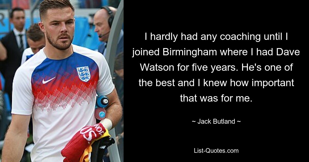 I hardly had any coaching until I joined Birmingham where I had Dave Watson for five years. He's one of the best and I knew how important that was for me. — © Jack Butland