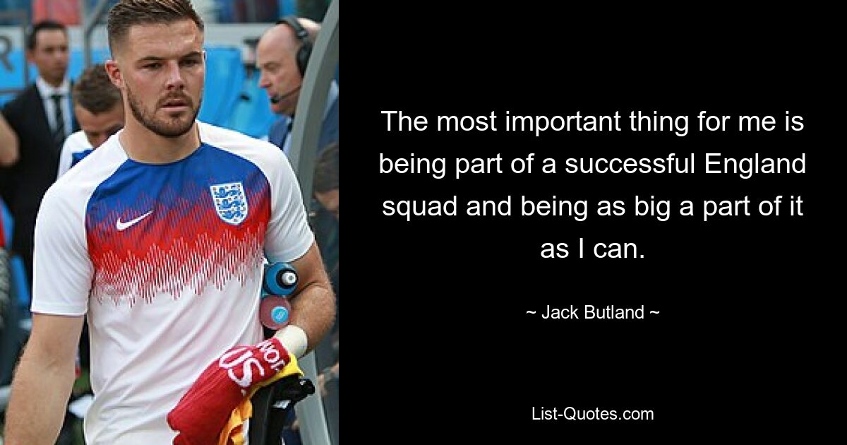 The most important thing for me is being part of a successful England squad and being as big a part of it as I can. — © Jack Butland