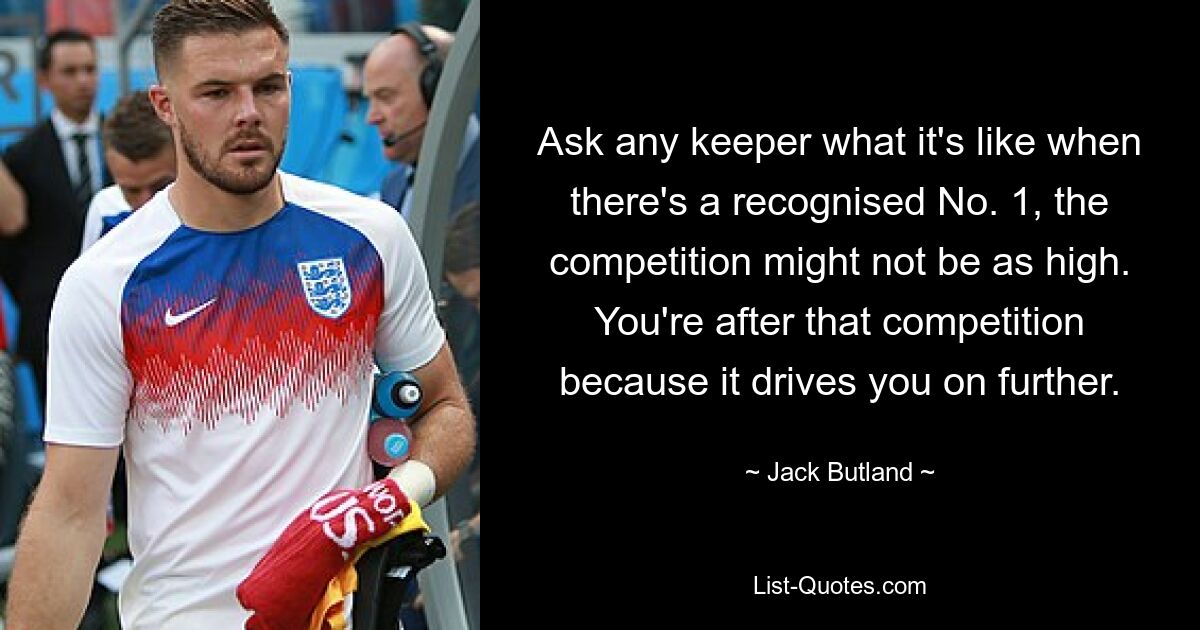 Ask any keeper what it's like when there's a recognised No. 1, the competition might not be as high. You're after that competition because it drives you on further. — © Jack Butland